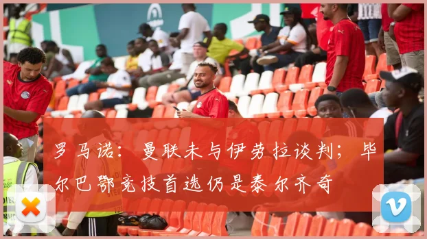 罗马诺：曼联未与伊劳拉谈判；毕尔巴鄂竞技首选仍是泰尔齐奇