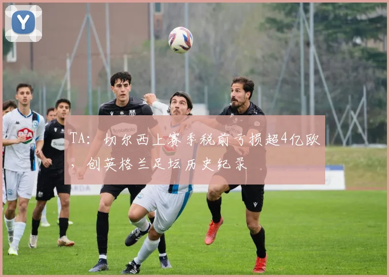 TA：切尔西上赛季税前亏损超4亿欧，创英格兰足坛历史纪录