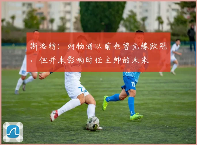 斯洛特：利物浦以前也曾无缘欧冠，但并未影响时任主帅的未来