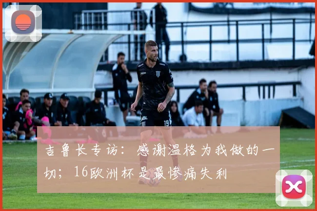 吉鲁长专访：感谢温格为我做的一切；16欧洲杯是最惨痛失利