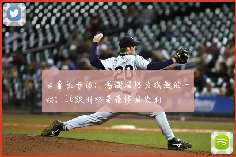 吉鲁长专访：感谢温格为我做的一切；16欧洲杯是最惨痛失利