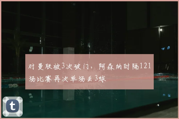 对曼联被3次破门，阿森纳时隔121场比赛再次单场丢3球