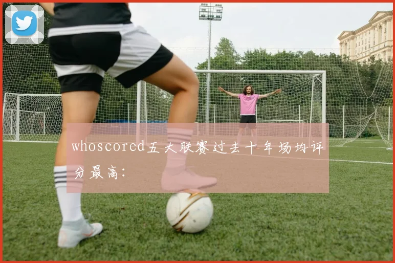 whoscored五大联赛过去十年场均评分最高：