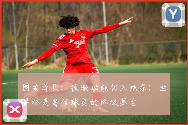 图安泽贝：很激动能打入绝杀；世界杯是每位球员的终极舞台