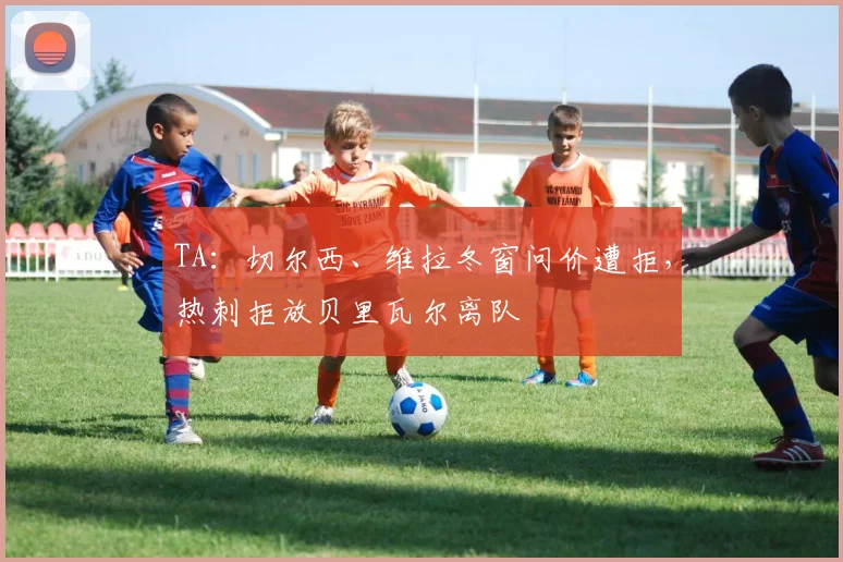 TA：切尔西、维拉冬窗问价遭拒，热刺拒放贝里瓦尔离队