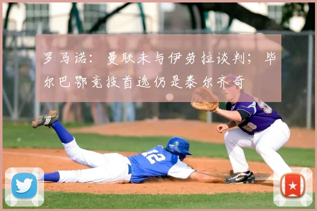 罗马诺：曼联未与伊劳拉谈判；毕尔巴鄂竞技首选仍是泰尔齐奇