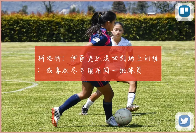 斯洛特：伊萨克还没回到场上训练；我喜欢尽可能用同一批球员