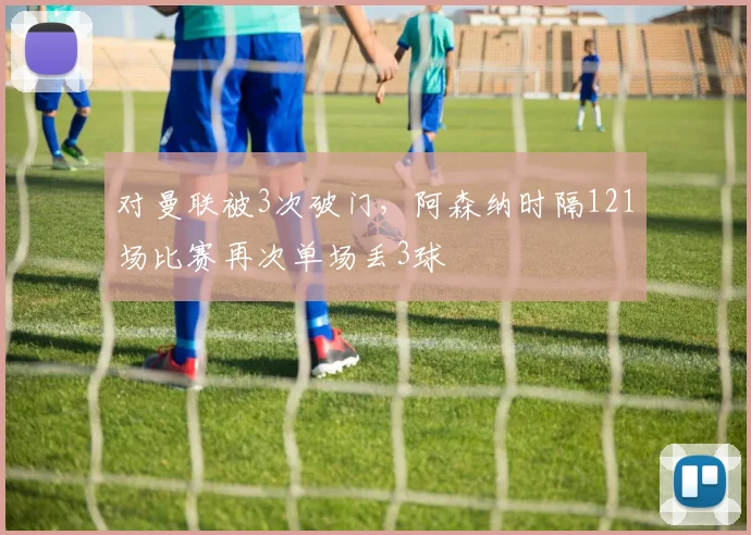 对曼联被3次破门，阿森纳时隔121场比赛再次单场丢3球