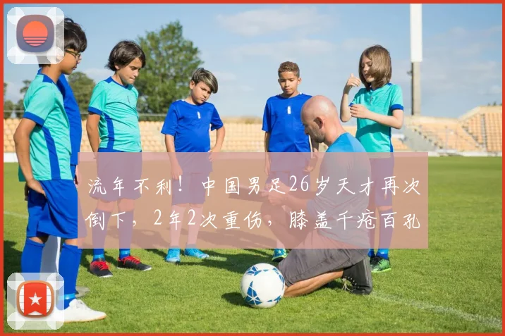 流年不利！中国男足26岁天才再次倒下，2年2次重伤，膝盖千疮百孔