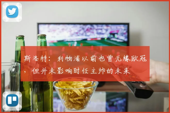 斯洛特：利物浦以前也曾无缘欧冠，但并未影响时任主帅的未来