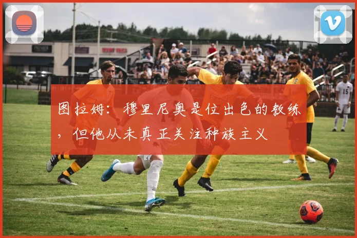 图拉姆：穆里尼奥是位出色的教练，但他从未真正关注种族主义